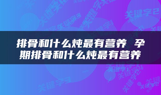 排骨和什么炖最有营养 孕期排骨和什么炖最有营养