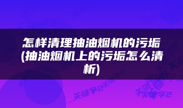 怎样清理抽油烟机的污垢(抽油烟机上的污垢怎么清析)