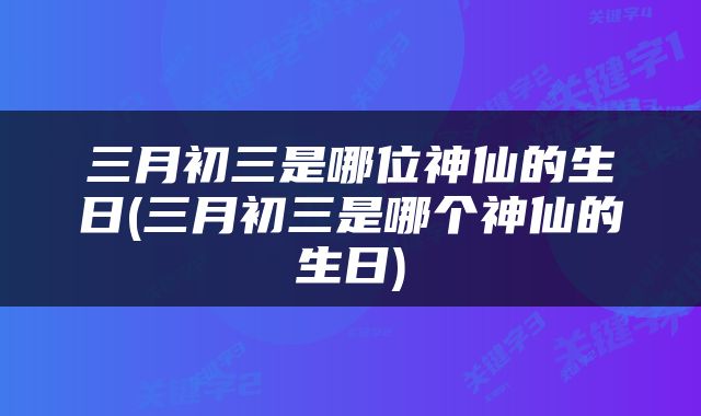 三月初三是哪位神仙的生日(三月初三是哪个神仙的生日)