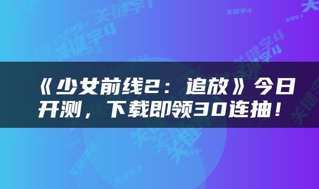 《少女前线2：追放》今日开测，下载即领30连抽！