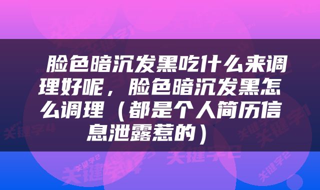  脸色暗沉发黑吃什么来调理好呢，脸色暗沉发黑怎么调理（都是个人简历信息泄露惹的） 