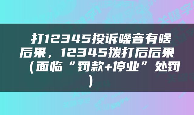  打12345投诉噪音有啥后果，12345拨打后后果（面临“罚款+停业”处罚） 
