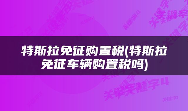 特斯拉免征购置税(特斯拉免征车辆购置税吗)