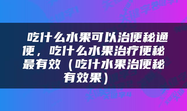  吃什么水果可以治便秘通便，吃什么水果治疗便秘最有效（吃什水果治便秘有效果） 