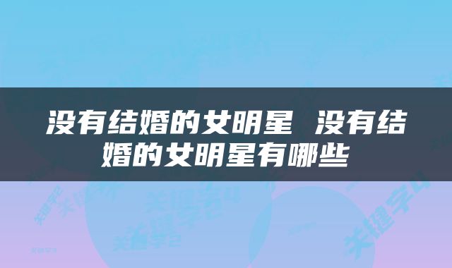 没有结婚的女明星 没有结婚的女明星有哪些