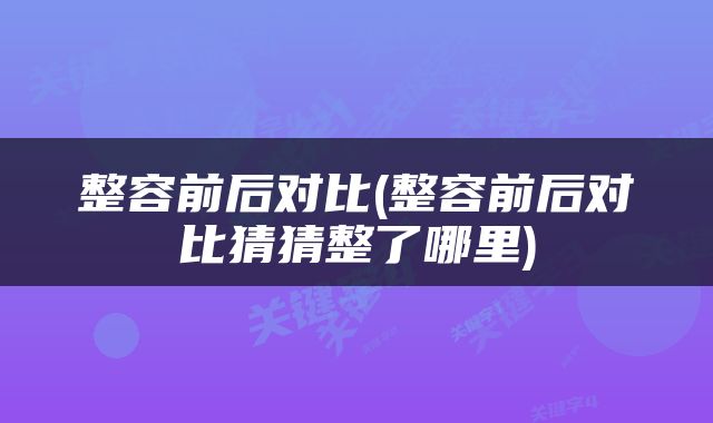整容前后对比(整容前后对比猜猜整了哪里)