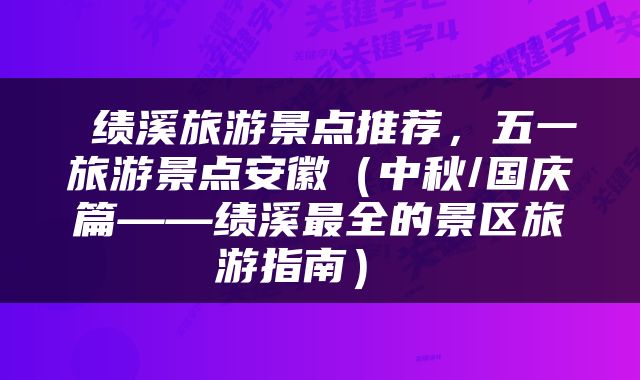  绩溪旅游景点推荐，五一旅游景点安徽（中秋/国庆篇——绩溪最全的景区旅游指南） 