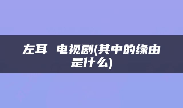 左耳 电视剧(其中的缘由是什么)