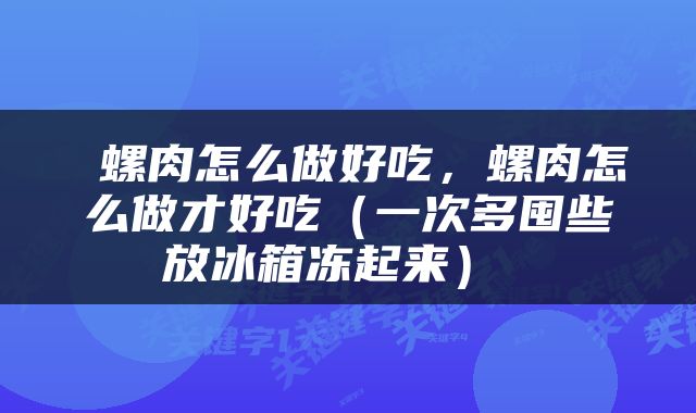  螺肉怎么做好吃，螺肉怎么做才好吃（一次多囤些放冰箱冻起来） 