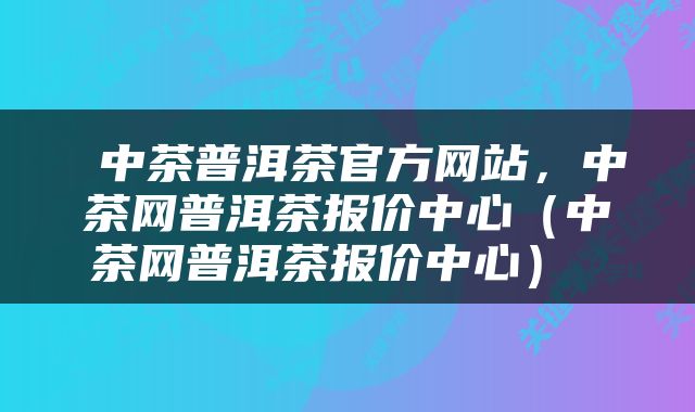  中茶普洱茶官方网站，中茶网普洱茶报价中心（中茶网普洱茶报价中心） 