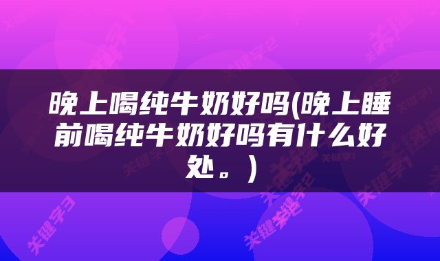 晚上喝纯牛奶好吗(晚上睡前喝纯牛奶好吗有什么好处。)