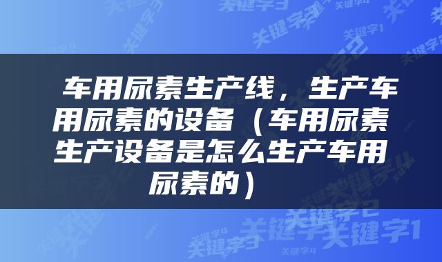  车用尿素生产线，生产车用尿素的设备（车用尿素生产设备是怎么生产车用尿素的） 