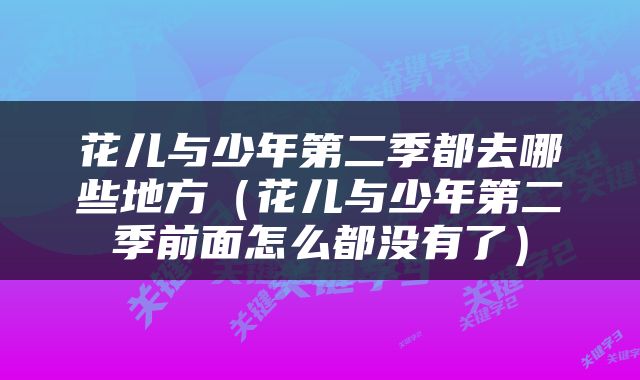 花儿与少年第二季都去哪些地方（花儿与少年第二季前面怎么都没有了）