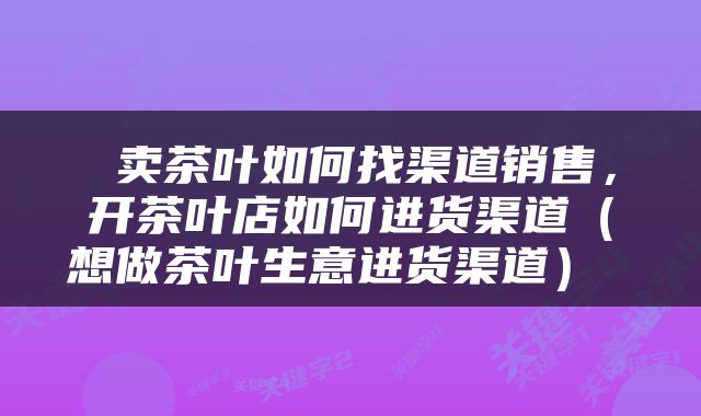  卖茶叶如何找渠道销售，开茶叶店如何进货渠道（想做茶叶生意进货渠道） 
