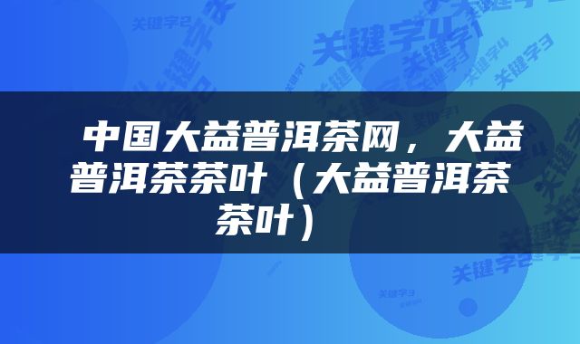  中国大益普洱茶网，大益普洱茶茶叶（大益普洱茶茶叶） 