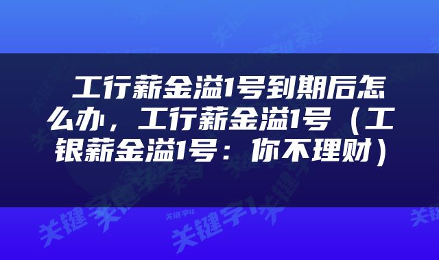  工行薪金溢1号到期后怎么办，工行薪金溢1号（工银薪金溢1号：你不理财） 