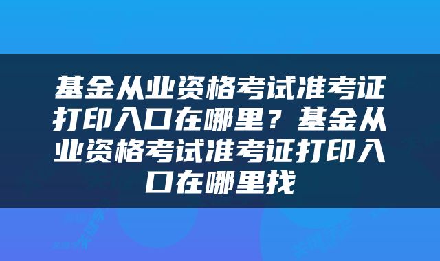 基金从业资格考试准考证打印入口在哪里？基金从业资格考试准考证打印入口在哪里找