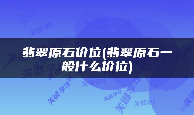 翡翠原石价位(翡翠原石一般什么价位)