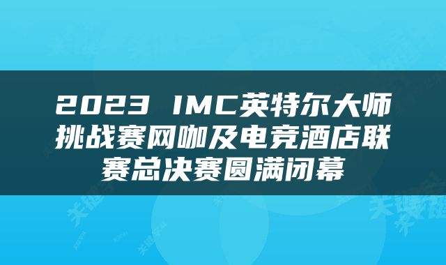 2023 IMC英特尔大师挑战赛网咖及电竞酒店联赛总决赛圆满闭幕
