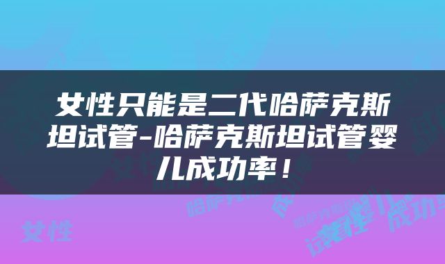女性只能是二代哈萨克斯坦试管-哈萨克斯坦试管婴儿成功率！