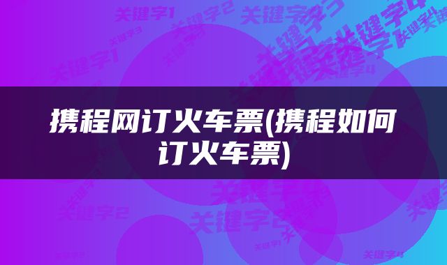 携程网订火车票(携程如何订火车票)