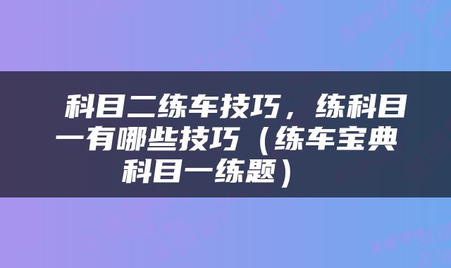  科目二练车技巧，练科目一有哪些技巧（练车宝典科目一练题） 