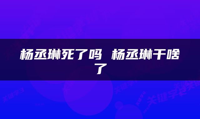 杨丞琳死了吗 杨丞琳干啥了