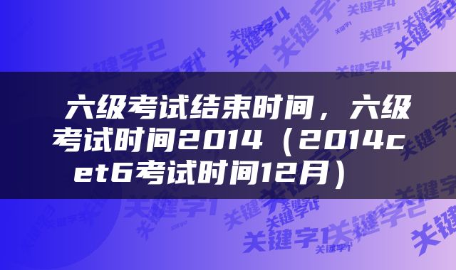  六级考试结束时间，六级考试时间2014（2014cet6考试时间12月） 
