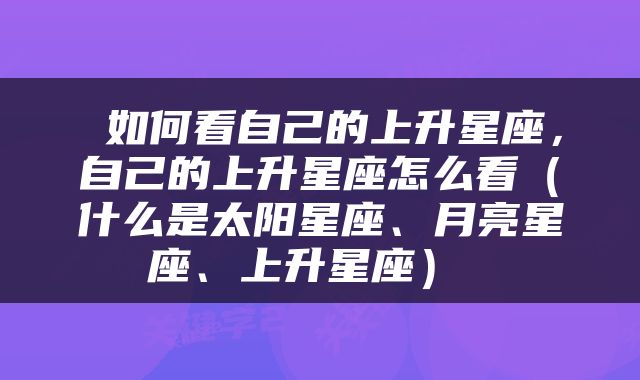  如何看自己的上升星座，自己的上升星座怎么看（什么是太阳星座、月亮星座、上升星座） 