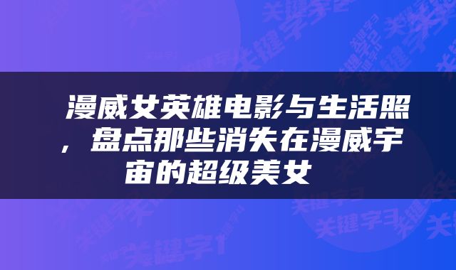  漫威女英雄电影与生活照，盘点那些消失在漫威宇宙的超级美女 