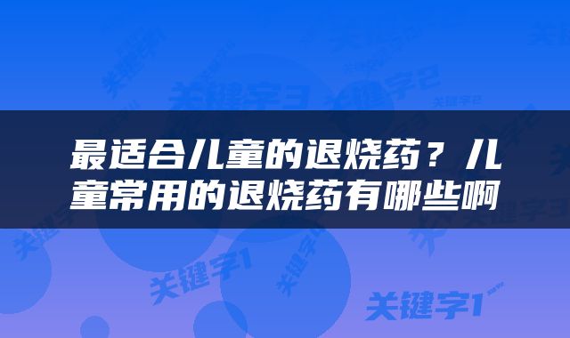 最适合儿童的退烧药？儿童常用的退烧药有哪些啊