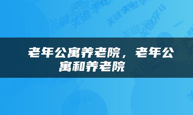  老年公寓养老院，老年公寓和养老院 