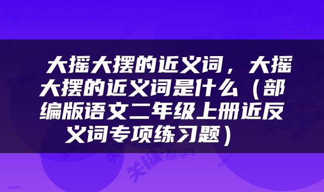  大摇大摆的近义词，大摇大摆的近义词是什么（部编版语文二年级上册近反义词专项练习题） 