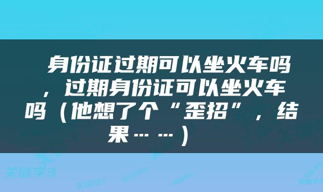  身份证过期可以坐火车吗，过期身份证可以坐火车吗（他想了个“歪招”，结果……） 
