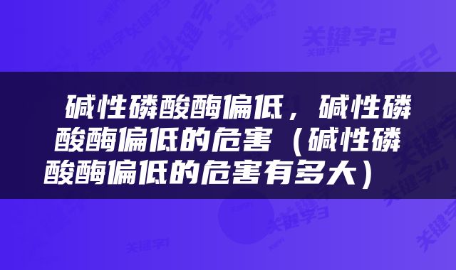  碱性磷酸酶偏低，碱性磷酸酶偏低的危害（碱性磷酸酶偏低的危害有多大） 