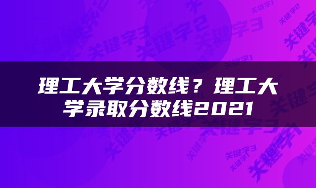 理工大学分数线？理工大学录取分数线2021