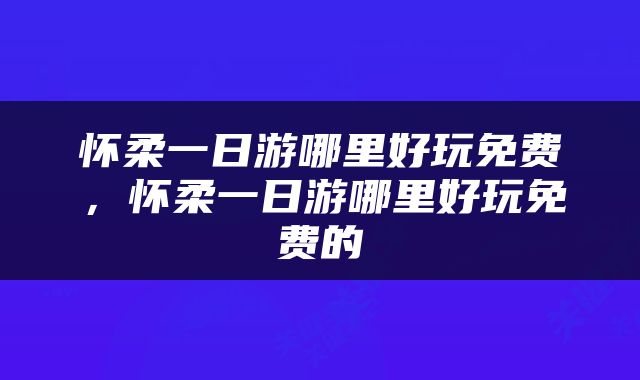 怀柔一日游哪里好玩免费，怀柔一日游哪里好玩免费的