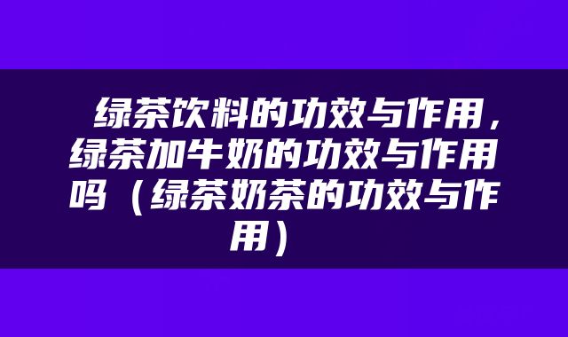  绿茶饮料的功效与作用，绿茶加牛奶的功效与作用吗（绿茶奶茶的功效与作用） 