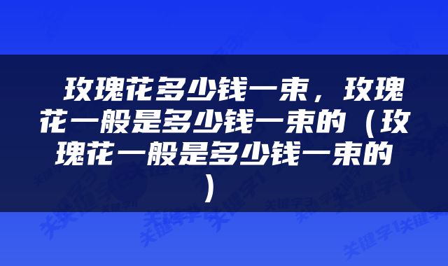  玫瑰花多少钱一束，玫瑰花一般是多少钱一束的（玫瑰花一般是多少钱一束的） 