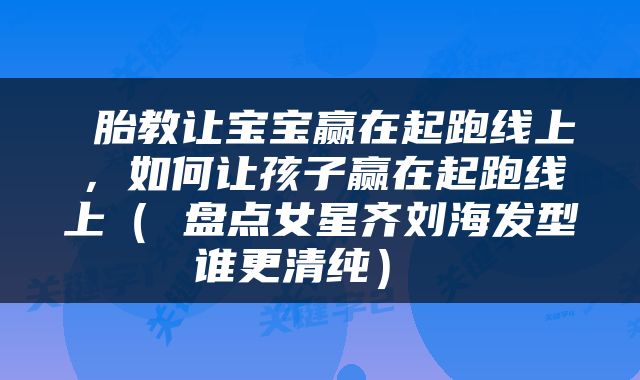  胎教让宝宝赢在起跑线上，如何让孩子赢在起跑线上（ 盘点女星齐刘海发型谁更清纯） 