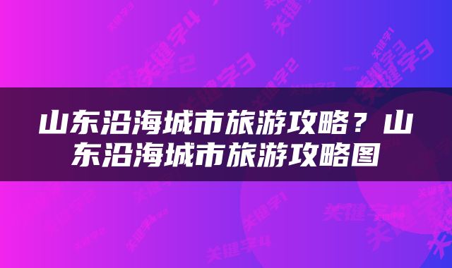 山东沿海城市旅游攻略？山东沿海城市旅游攻略图