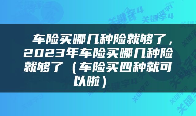  车险买哪几种险就够了，2023年车险买哪几种险就够了（车险买四种就可以啦） 