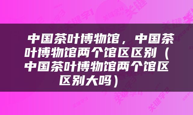  中国茶叶博物馆，中国茶叶博物馆两个馆区区别（中国茶叶博物馆两个馆区区别大吗） 