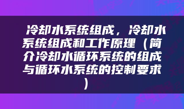  冷却水系统组成，冷却水系统组成和工作原理（简介冷却水循环系统的组成与循环水系统的控制要求） 