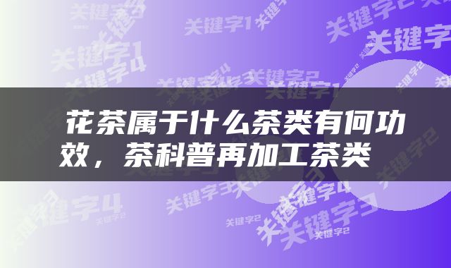  花茶属于什么茶类有何功效，茶科普再加工茶类 
