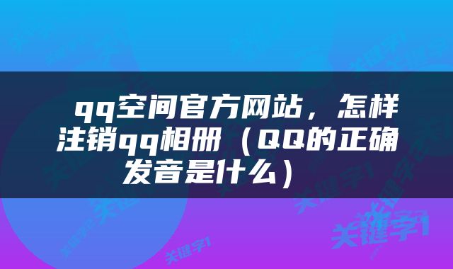  qq空间官方网站，怎样注销qq相册（QQ的正确发音是什么） 