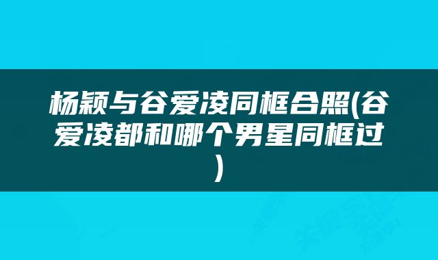 杨颖与谷爱凌同框合照(谷爱凌都和哪个男星同框过)