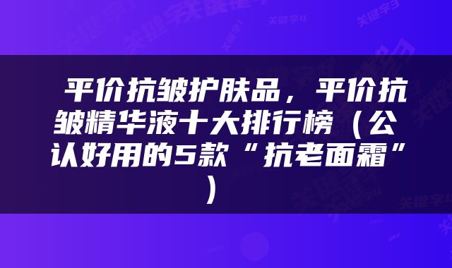  平价抗皱护肤品，平价抗皱精华液十大排行榜（公认好用的5款“抗老面霜”） 