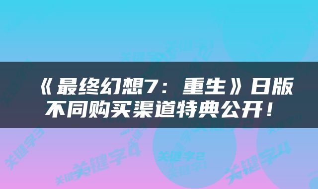 《最终幻想7：重生》日版不同购买渠道特典公开！