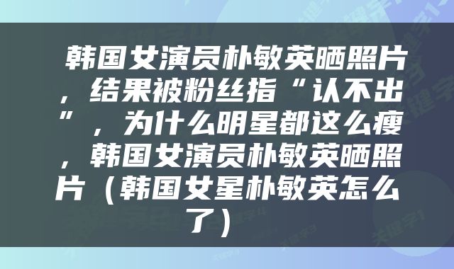  韩国女演员朴敏英晒照片，结果被粉丝指“认不出”，为什么明星都这么瘦，韩国女演员朴敏英晒照片（韩国女星朴敏英怎么了） 